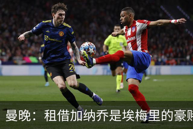 曼晚：租借加纳乔是埃梅里的豪赌，滕哈格、阿莫林都不喜欢他