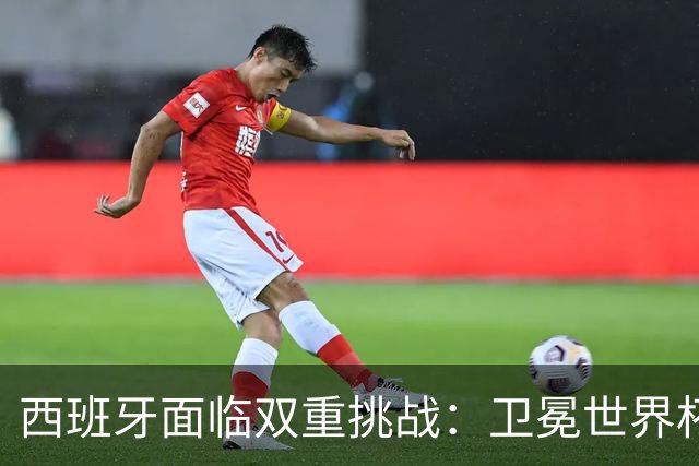 西班牙面临双重挑战：卫冕世界杯+本土夺冠