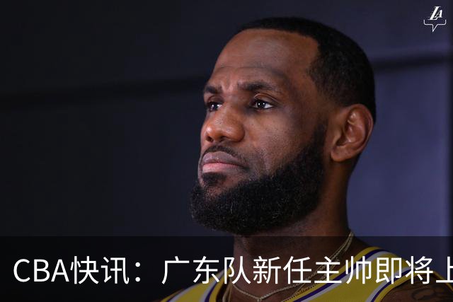 CBA快讯：广东队新任主帅即将上任，徐杰成其心头好！